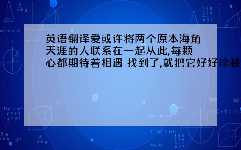 英语翻译爱或许将两个原本海角天涯的人联系在一起从此,每颗心都期待着相遇 找到了,就把它好好珍藏起来,用心呵护在两个人的小