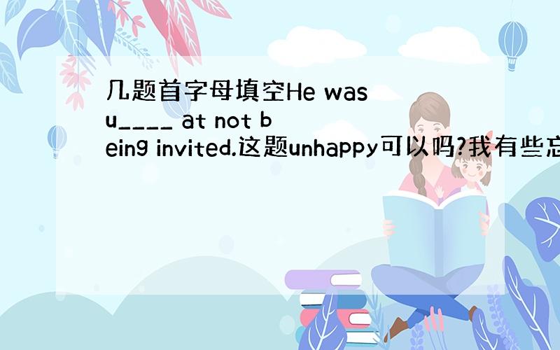 几题首字母填空He was u____ at not being invited.这题unhappy可以吗?我有些忘记了