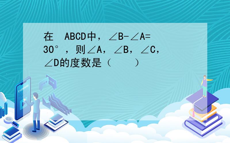 在▱ABCD中，∠B-∠A=30°，则∠A，∠B，∠C，∠D的度数是（　　）