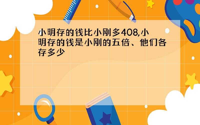 小明存的钱比小刚多408,小明存的钱是小刚的五倍、他们各存多少