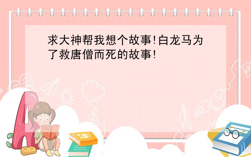 求大神帮我想个故事!白龙马为了救唐僧而死的故事!