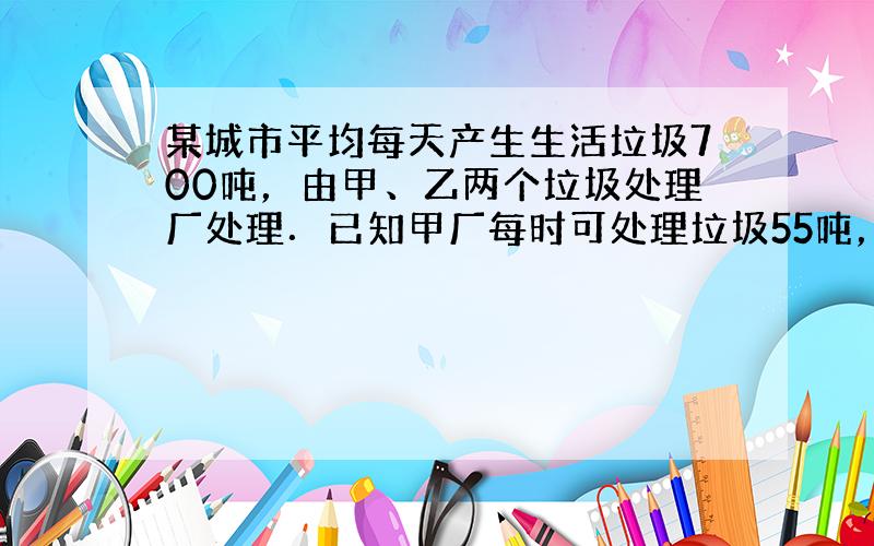 某城市平均每天产生生活垃圾700吨，由甲、乙两个垃圾处理厂处理．已知甲厂每时可处理垃圾55吨，需费用550元；乙厂每时可