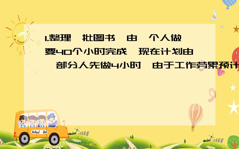 1.整理一批图书,由一个人做要40个小时完成,现在计划由一部分人先做4小时,由于工作劳累预计下午这部分人员工作效率将会下