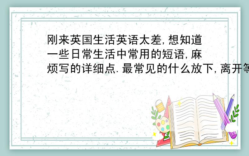 刚来英国生活英语太差,想知道一些日常生活中常用的短语,麻烦写的详细点.最常见的什么放下,离开等等