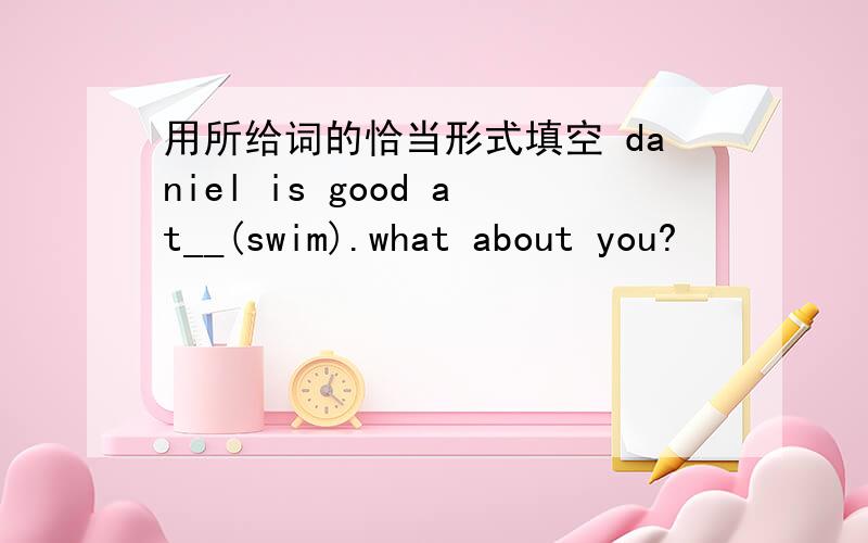 用所给词的恰当形式填空 daniel is good at__(swim).what about you?