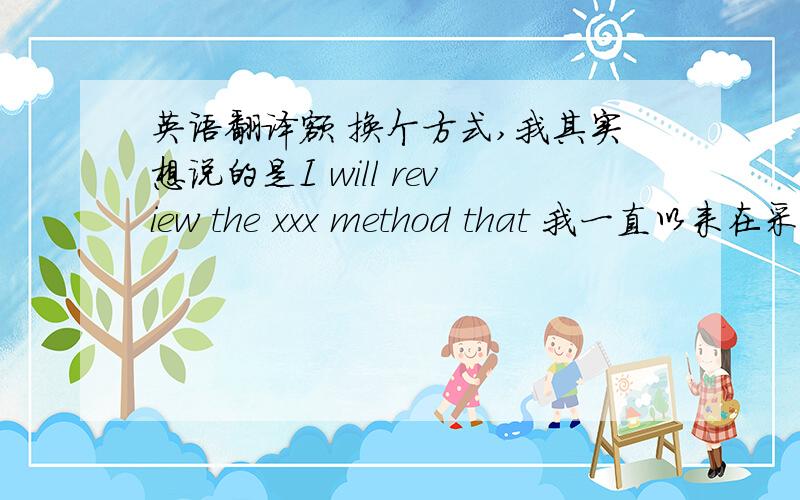 英语翻译额 换个方式,我其实想说的是I will review the xxx method that 我一直以来在采用