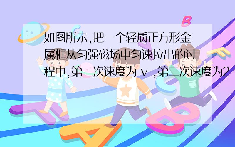 如图所示,把一个轻质正方形金属框从匀强磁场中匀速拉出的过程中,第一次速度为 v ,第二次速度为2 v ,