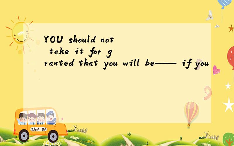 YOU should not take it for granted that you will be—— if you