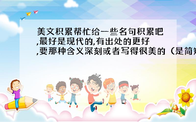 美文积累帮忙给一些名句积累吧,最好是现代的,有出处的更好,要那种含义深刻或者写得很美的（是简短的句子最好）,不嫌多.