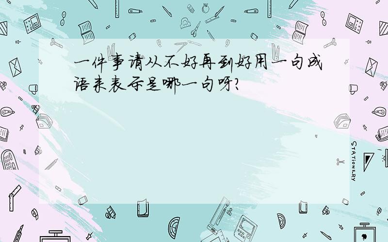 一件事请从不好再到好用一句成语来表示是哪一句呀?