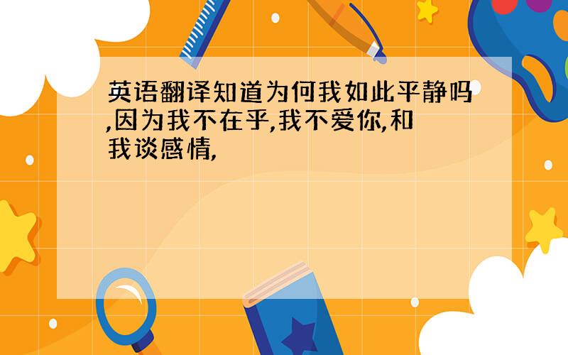 英语翻译知道为何我如此平静吗,因为我不在乎,我不爱你,和我谈感情,