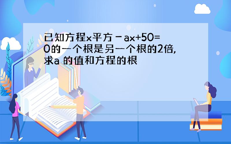 已知方程x平方－ax+50=0的一个根是另一个根的2倍,求a 的值和方程的根