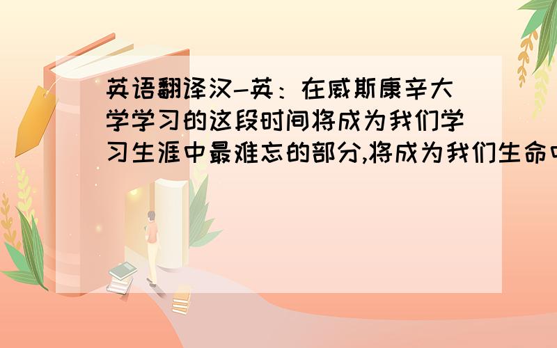 英语翻译汉-英：在威斯康辛大学学习的这段时间将成为我们学习生涯中最难忘的部分,将成为我们生命中最温暖的记忆.