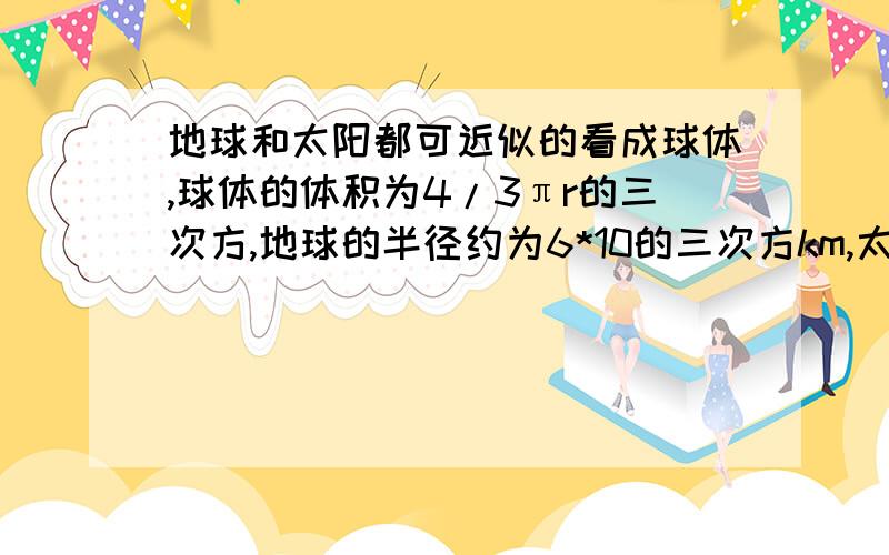 地球和太阳都可近似的看成球体,球体的体积为4/3πr的三次方,地球的半径约为6*10的三次方km,太阳的半径为地球的10