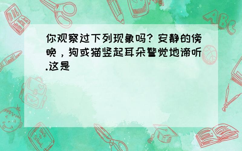 你观察过下列现象吗？安静的傍晚，狗或猫竖起耳朵警觉地谛听.这是（　　）