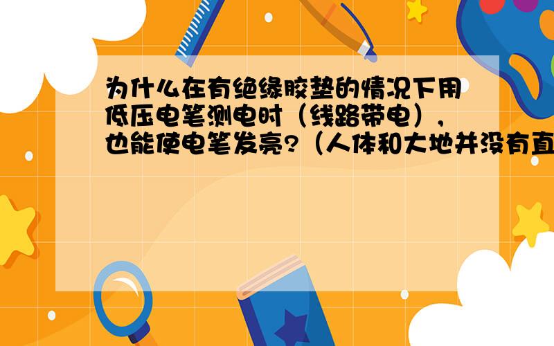 为什么在有绝缘胶垫的情况下用低压电笔测电时（线路带电）,也能使电笔发亮?（人体和大地并没有直接接触啊?）