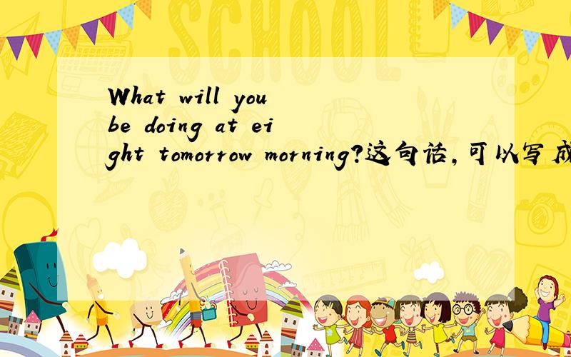 What will you be doing at eight tomorrow morning?这句话,可以写成Wha