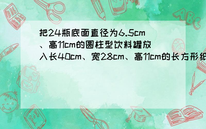 把24瓶底面直径为6.5cm、高11cm的圆柱型饮料罐放入长40cm、宽28cm、高11cm的长方形纸箱子里,能放得下吗