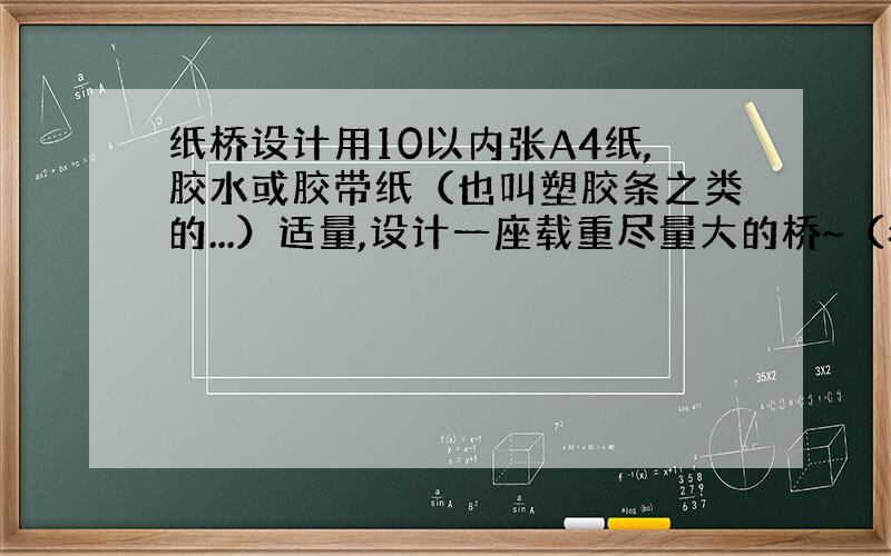 纸桥设计用10以内张A4纸,胶水或胶带纸（也叫塑胶条之类的...）适量,设计一座载重尽量大的桥~（希望不低于300N..