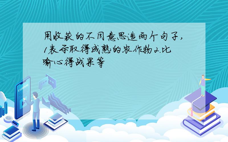 用收获的不同意思造两个句子,1表示取得成熟的农作物2.比喻心得战果等