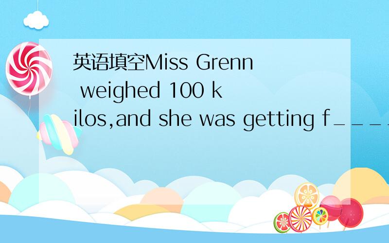 英语填空Miss Grenn weighed 100 kilos,and she was getting f_____