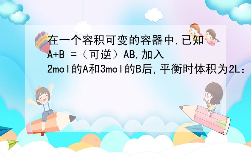 在一个容积可变的容器中,已知A+B =（可逆）AB,加入2mol的A和3mol的B后,平衡时体积为2L：