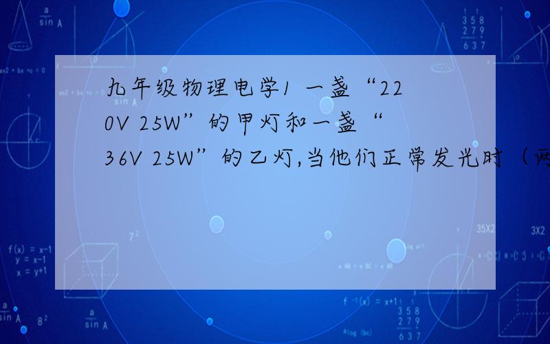 九年级物理电学1 一盏“220V 25W”的甲灯和一盏“36V 25W”的乙灯,当他们正常发光时（两灯一样亮）他们的电流