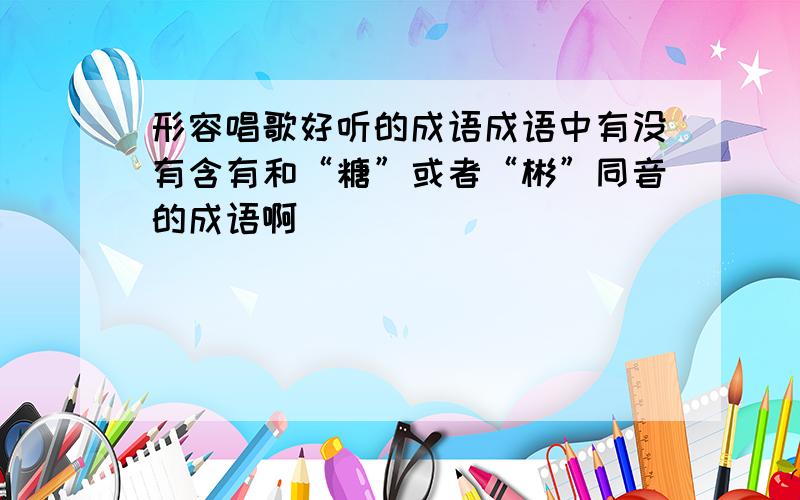 形容唱歌好听的成语成语中有没有含有和“糖”或者“彬”同音的成语啊