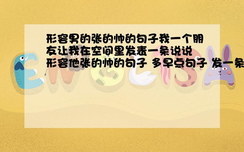 形容男的张的帅的句子我一个朋友让我在空间里发表一条说说 形容他张的帅的句子 多早点句子 发一条长的说说 能让他一夜之间变