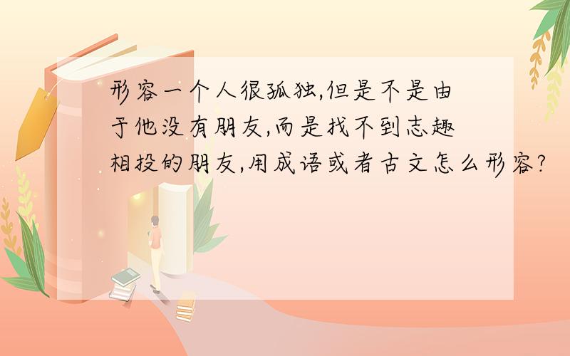 形容一个人很孤独,但是不是由于他没有朋友,而是找不到志趣相投的朋友,用成语或者古文怎么形容?