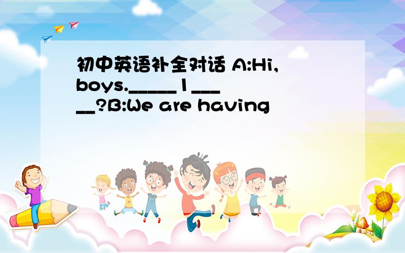 初中英语补全对话 A:Hi,boys._____1_____?B:We are having