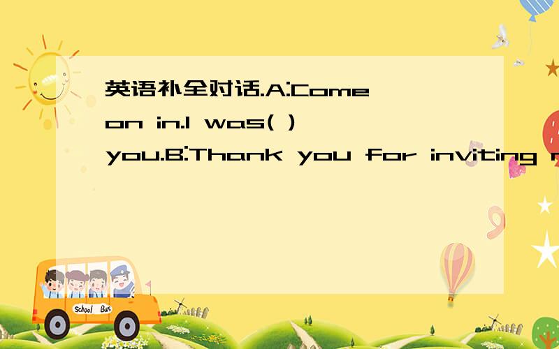 英语补全对话.A:Come on in.l was( )you.B:Thank you for inviting me.