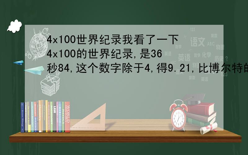 4x100世界纪录我看了一下4x100的世界纪录,是36秒84,这个数字除于4,得9.21,比博尔特的100米还要快一些