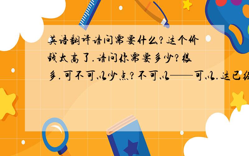 英语翻译请问需要什么?这个价钱太高了.请问你需要多少?很多.可不可以少点?不可以——可以.这已经是最低价位了,这个品牌在