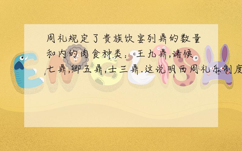 周礼规定了贵族饮宴列鼎的数量和内的肉食种类：王九鼎,诸候七鼎,卿五鼎,士三鼎.这说明西周礼乐制度的