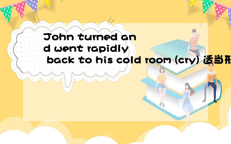 John turned and went rapidly back to his cold room (cry) 适当形