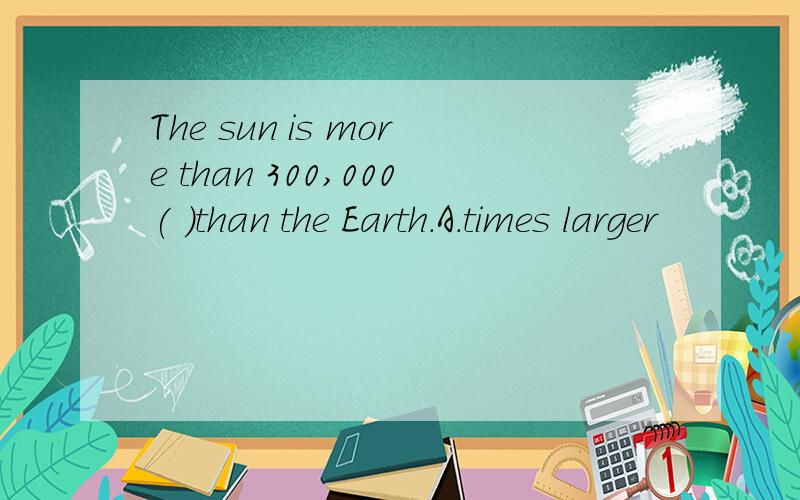 The sun is more than 300,000( )than the Earth.A.times larger