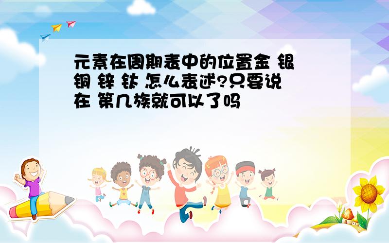 元素在周期表中的位置金 银 铜 锌 钛 怎么表述?只要说在 第几族就可以了吗