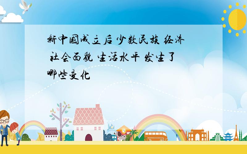 新中国成立后 少数民族 经济 社会面貌 生活水平 发生了哪些变化