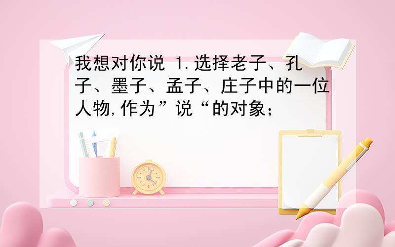 我想对你说 1.选择老子、孔子、墨子、孟子、庄子中的一位人物,作为”说“的对象；