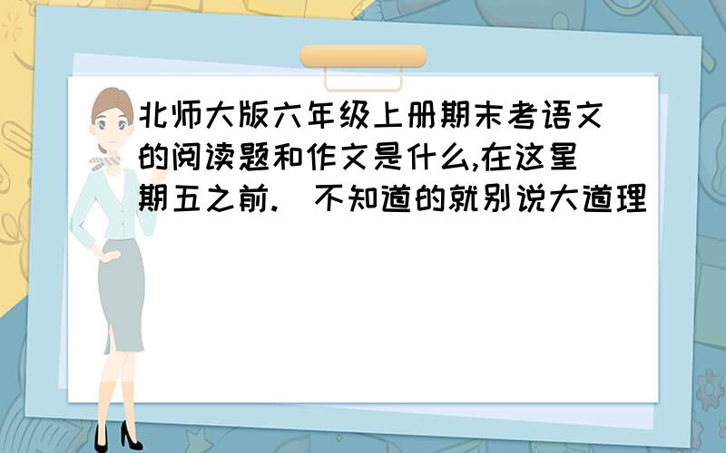 北师大版六年级上册期末考语文的阅读题和作文是什么,在这星期五之前.（不知道的就别说大道理