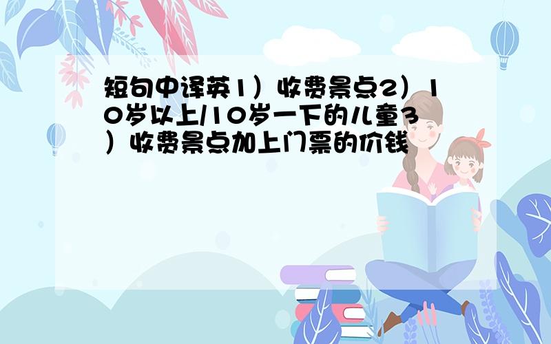 短句中译英1）收费景点2）10岁以上/10岁一下的儿童3）收费景点加上门票的价钱