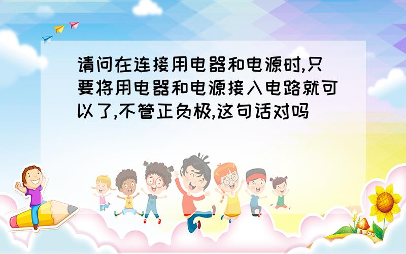 请问在连接用电器和电源时,只要将用电器和电源接入电路就可以了,不管正负极,这句话对吗