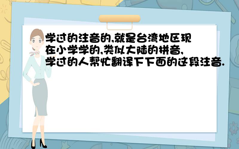 学过的注音的,就是台湾地区现在小学学的,类似大陆的拼音,学过的人帮忙翻译下下面的这段注音.