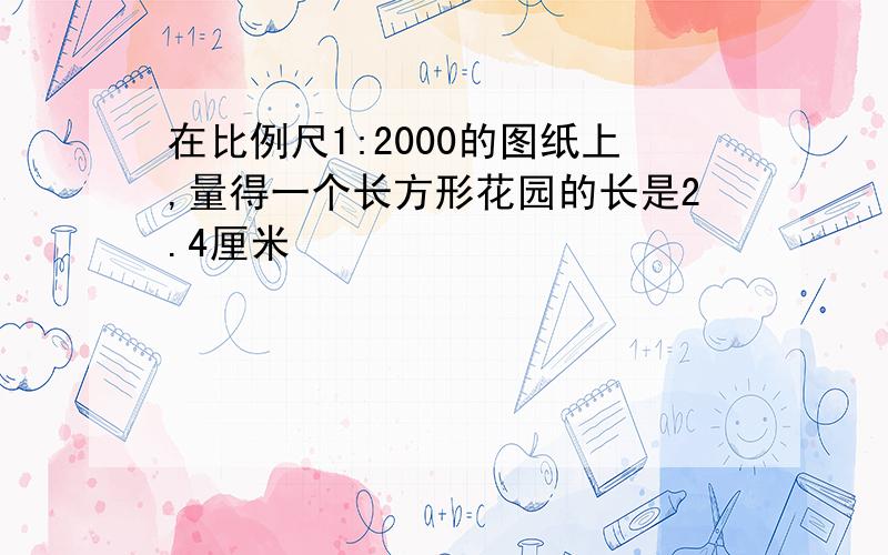 在比例尺1:2000的图纸上,量得一个长方形花园的长是2.4厘米