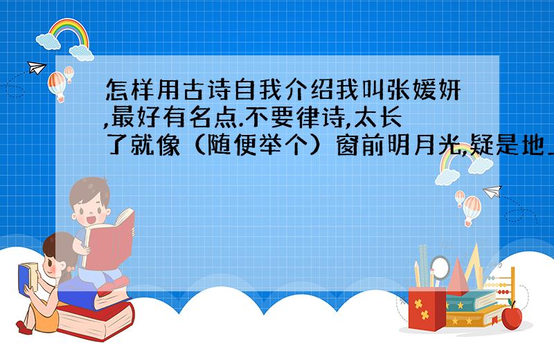 怎样用古诗自我介绍我叫张媛妍,最好有名点.不要律诗,太长了就像（随便举个）窗前明月光,疑是地上霜,举头望明月,小女何晓光