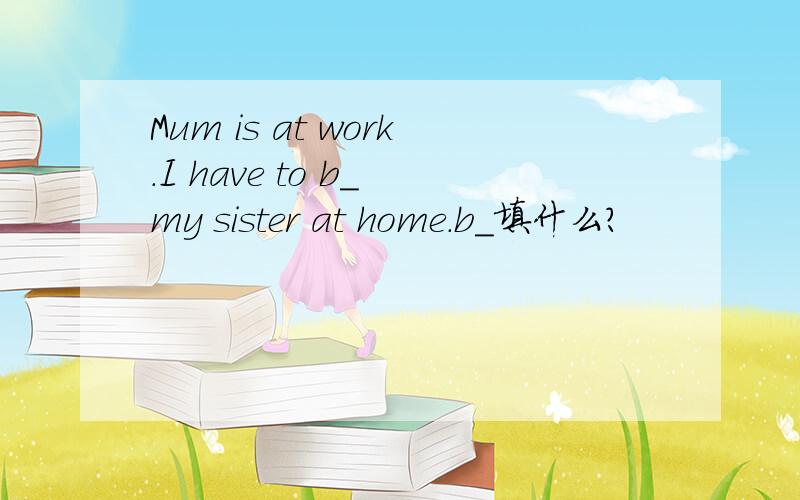 Mum is at work.I have to b_ my sister at home.b_填什么?