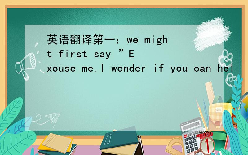 英语翻译第一：we might first say ”Excuse me.I wonder if you can hel