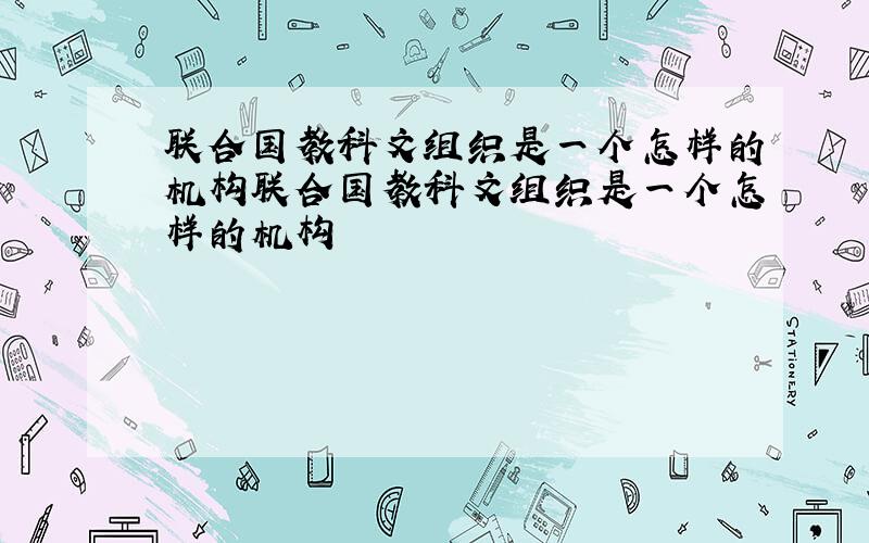 联合国教科文组织是一个怎样的机构联合国教科文组织是一个怎样的机构