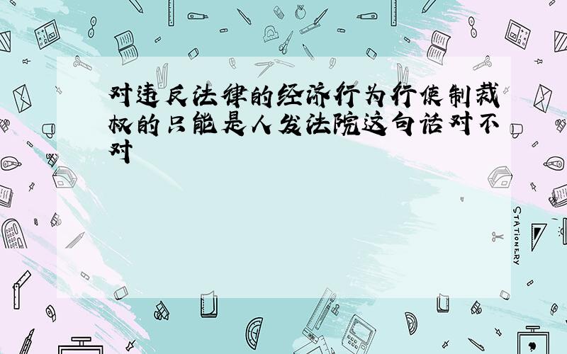 对违反法律的经济行为行使制裁权的只能是人发法院这句话对不对